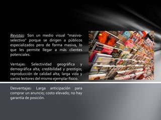 Revistas: Son un medio visual "masivoselectivo" porque se dirigen a públicos
especializados pero de forma masiva, lo
que les permite llegar a más clientes
potenciales.
Ventajas: Selectividad geográfica y
demográfica alta; credibilidad y prestigio;
reproducción de calidad alta; larga vida y
varios lectores del mismo ejemplar físico.
Desventajas: Larga anticipación para
comprar un anuncio; costo elevado; no hay
garantía de posición.

 