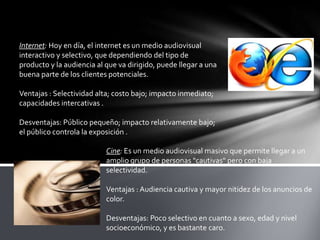 Internet: Hoy en día, el internet es un medio audiovisual
interactivo y selectivo, que dependiendo del tipo de
producto y la audiencia al que va dirigido, puede llegar a una
buena parte de los clientes potenciales.
Ventajas : Selectividad alta; costo bajo; impacto inmediato;
capacidades intercativas .
Desventajas: Público pequeño; impacto relativamente bajo;
el público controla la exposición .
Cine: Es un medio audiovisual masivo que permite llegar a un
amplio grupo de personas "cautivas" pero con baja
selectividad.
Ventajas : Audiencia cautiva y mayor nitidez de los anuncios de
color.
Desventajas: Poco selectivo en cuanto a sexo, edad y nivel
socioeconómico, y es bastante caro.

 