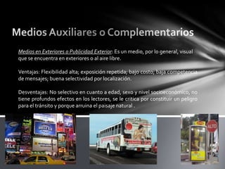 Medios en Exteriores o Publicidad Exterior: Es un medio, por lo general, visual
que se encuentra en exteriores o al aire libre.
Ventajas: Flexibilidad alta; exposición repetida; bajo costo; baja competencia
de mensajes; buena selectividad por localización.
Desventajas: No selectivo en cuanto a edad, sexo y nivel socioeconómico, no
tiene profundos efectos en los lectores, se le critica por constituir un peligro
para el tránsito y porque arruina el paisaje natural .

 
