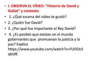 • I. OBSERVA EL VÍDEO: "Historia de David y
Goliat" y contesta:
• 1. ¿Qué escena del vídeo te gustó?
• 2. ¿Quién fue David?
• 3. ¿Por qué fue importante el Rey David?
• 4. ¿Es posible que existan en el mundo
gobernantes que promuevan la justicia y la
paz? Explica
https://www.youtube.com/watch?v=FUOOc5
qbs9E
 