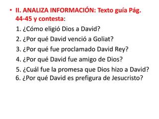 • II. ANALIZA INFORMACIÓN: Texto guía Pág.
44-45 y contesta:
1. ¿Cómo eligió Dios a David?
2. ¿Por qué David venció a Goliat?
3. ¿Por qué fue proclamado David Rey?
4. ¿Por qué David fue amigo de Dios?
5. ¿Cuál fue la promesa que Dios hizo a David?
6. ¿Por qué David es prefigura de Jesucristo?
 