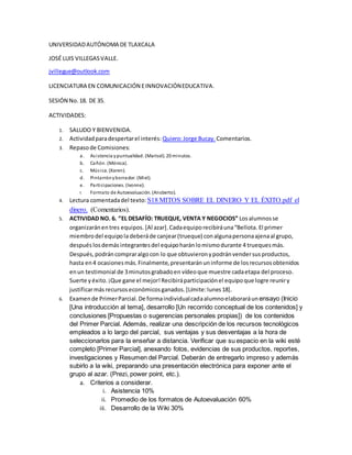 UNIVERSIDADAUTÓNOMA DE TLAXCALA
JOSÉ LUIS VILLEGASVALLE.
jvillegue@outlook.com
LICENCIATURA EN COMUNICACIÓN EINNOVACIÓNEDUCATIVA.
SESIÓN No. 18. DE 35.
ACTIVIDADES:
1. SALUDO Y BIENVENIDA.
2. Actividadparadespertarel interés: Quiero:Jorge Bucay. Comentarios.
3. Repasode Comisiones:
a. Asistencia ypuntualidad. (Marisol). 20 minutos.
b. Cañón. (Mónica).
c. Música. (Karen).
d. Pintarrónyborrador. (Miel).
e. Participaciones. (Ivonne).
f. Formato de Autoevaluación. (Ansberto).
4. Lectura comentadadel texto: S18 MITOS SOBRE EL DINERO Y EL ÉXITO.pdf el
dinero. (Comentarios).
5. ACTIVIDAD NO. 6. “EL DESAFÍO: TRUEQUE, VENTA Y NEGOCIOS” Losalumnosse
organizaránentres equipos. [Al azar]. Cadaequiporecibiráuna“Bellota.El primer
miembrodel equipoladeberáde canjear(trueque) conalgunapersonaajenaal grupo,
después losdemás integrantesdel equipoharánlomismodurante 4 truequesmás.
Después,podráncompraralgocon lo que obtuvieronypodránvendersusproductos,
hasta en4 ocasionesmás.Finalmente,presentaránuninforme de losrecursosobtenidos
enun testimonial de 3minutosgrabadoen vídeoque muestre cadaetapa del proceso.
Suerte yéxito.¡Que gane el mejor!Recibiráparticipaciónel equipoque logre reuniry
justificarmás recursoseconómicosganados.[Límite:lunes18].
6. Examende PrimerParcial.De formaindividualcadaalumnoelaboraráunensayo (Inicio
[Una introducción al tema], desarrollo [Un recorrido conceptual de los contenidos] y
conclusiones [Propuestas o sugerencias personales propias]) de los contenidos
del Primer Parcial. Además, realizar una descripción de los recursos tecnológicos
empleados a lo largo del parcial, sus ventajas y sus desventajas a la hora de
seleccionarlos para la enseñar a distancia. Verificar que su espacio en la wiki esté
completo [Primer Parcial], anexando fotos, evidencias de sus productos, reportes,
investigaciones y Resumen del Parcial. Deberán de entregarlo impreso y además
subirlo a la wiki, preparando una presentación electrónica para exponer ante el
grupo al azar. (Prezi, power point, etc.).
a. Criterios a considerar.
i. Asistencia 10%
ii. Promedio de los formatos de Autoevaluación 60%
iii. Desarrollo de la Wiki 30%
 