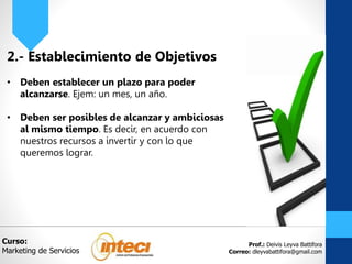 Prof.: Deivis Leyva Battifora
Correo: dleyvabattifora@gmail.com
2.- Establecimiento de Objetivos
• Deben establecer un plazo para poder
alcanzarse. Ejem: un mes, un año.
• Deben ser posibles de alcanzar y ambiciosas
al mismo tiempo. Es decir, en acuerdo con
nuestros recursos a invertir y con lo que
queremos lograr.
Curso:
Marketing de Servicios
 