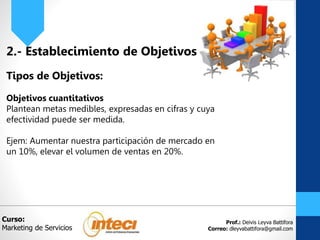 Prof.: Deivis Leyva Battifora
Correo: dleyvabattifora@gmail.com
2.- Establecimiento de Objetivos
Tipos de Objetivos:
Objetivos cuantitativos
Plantean metas medibles, expresadas en cifras y cuya
efectividad puede ser medida.
Ejem: Aumentar nuestra participación de mercado en
un 10%, elevar el volumen de ventas en 20%.
Curso:
Marketing de Servicios
 