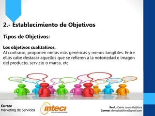 Prof.: Deivis Leyva Battifora
Correo: dleyvabattifora@gmail.com
2.- Establecimiento de Objetivos
Tipos de Objetivos:
Los objetivos cualitativos,
Al contrario, proponen metas más genéricas y menos tangibles. Entre
ellos cabe destacar aquellos que se refieren a la notoriedad e imagen
del producto, servicio o marca, etc.
Curso:
Marketing de Servicios
 