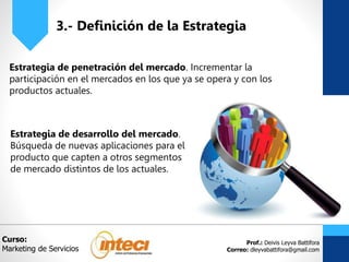 Prof.: Deivis Leyva Battifora
Correo: dleyvabattifora@gmail.com
3.- Definición de la Estrategia
Estrategia de penetración del mercado. Incrementar la
participación en el mercados en los que ya se opera y con los
productos actuales.
Curso:
Marketing de Servicios
Estrategia de desarrollo del mercado.
Búsqueda de nuevas aplicaciones para el
producto que capten a otros segmentos
de mercado distintos de los actuales.
 