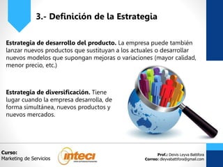 Prof.: Deivis Leyva Battifora
Correo: dleyvabattifora@gmail.com
3.- Definición de la Estrategia
Estrategia de desarrollo del producto. La empresa puede también
lanzar nuevos productos que sustituyan a los actuales o desarrollar
nuevos modelos que supongan mejoras o variaciones (mayor calidad,
menor precio, etc.)
Curso:
Marketing de Servicios
Estrategia de diversificación. Tiene
lugar cuando la empresa desarrolla, de
forma simultánea, nuevos productos y
nuevos mercados.
 