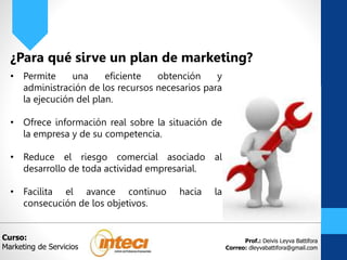 Prof.: Deivis Leyva Battifora
Correo: dleyvabattifora@gmail.com
¿Para qué sirve un plan de marketing?
• Permite una eficiente obtención y
administración de los recursos necesarios para
la ejecución del plan.
• Ofrece información real sobre la situación de
la empresa y de su competencia.
• Reduce el riesgo comercial asociado al
desarrollo de toda actividad empresarial.
• Facilita el avance continuo hacia la
consecución de los objetivos.
Curso:
Marketing de Servicios
 