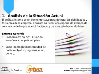 Prof.: Deivis Leyva Battifora
Correo: dleyvabattifora@gmail.com
1.- Análisis de la Situación Actual
El análisis interno es un elemento clave para detectar las debilidades y
fortalezas de la empresa. Consiste en hacer una especie de examen de
conciencia de lo que se está haciendo y de si se está haciendo bien.
Entorno General:
• Económicos: precios, situación
económica del país, empleo.
• Socio-demográficos: cantidad de
público objetivo, ingresos, edad,
género.
Curso:
Marketing de Servicios
 
