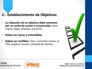 Prof.: Deivis Leyva Battifora
Correo: dleyvabattifora@gmail.com
2.- Establecimiento de Objetivos
• La redacción de un objetivo debe comenzar
por un verbo de acción o consecución. Ejem:
Lograr, llegar, alcanzar, aumentar.
• Deben ser claros y entendibles
• Deben ser medibles. Ejem: aumentar ventas un
10%, duplicar nuestra cantidad de clientes.
Curso:
Marketing de Servicios
 