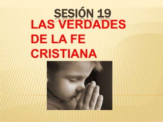 SESIÓN 19
LAS VERDADES
DE LA FE
CRISTIANA
 