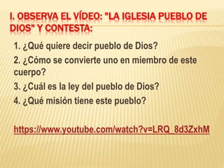 I. OBSERVA EL VÍDEO: "LA IGLESIA PUEBLO DE
DIOS" Y CONTESTA:
1. ¿Qué quiere decir pueblo de Dios?
2. ¿Cómo se convierte uno en miembro de este
cuerpo?
3. ¿Cuál es la ley del pueblo de Dios?
4. ¿Qué misión tiene este pueblo?
https://www.youtube.com/watch?v=LRQ_8d3ZxhM
 