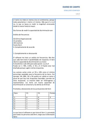 DIARIO DE CAMPO
                                                                  SEMILLERO COMPHOR
                                                                              UdeA


el metro no mide en metros sino en centímetros, porque
todos pesaríamos 1 metro o 2 metros. Más que el sí o el
no, lo que se busca es medir la magnitud arrancando
desde lo menor hasta lo mayor.

Dos formas de medir la capacidad de discriminación son:

Análisis de frecuencias

CO (Clima Organizacional)
15 variables
150 reactivos
Escala likert:
4. Completamente de acuerdo
.
.
1: Completamente en desacuerdo

El software me hace un análisis de frecuencias. Me dice
que cada ítem tiene 4 posibilidades de respuesta. El ítem
ideal en capacidad de discriminación va a tener:
Es Excelente si sale 25% para cada opción: 1,2,3 y 4
Puede ser 1: 70%, 2:25%, 3: 5% y 4: 0 Puede estar mal
diseñado porque sugiere ciertas respuestas.

Los autores varían entre un 5% y 10% como el mínimo
porcentaje aceptable para la frecuencia de los ítems. Por
ejemplo: 4%, 80%, 5% y 5% podría ser válido en tanto a
pesar de que hay más respuestas favorables, permite ver
otras respuestas. La muestra debe ser heterogénea y
representativa. Los ítems con buena capacidad de
discriminación se conservan y los demás se eliminan.

Promedio y desviaciones de las puntuaciones del ítem

 Ítem              P1              P2               Promedio   Desviación
                                                               típica
 1                 0               0                3          12
 2                 1               4
 3                 1               4
 4                 2               3
 5                 1               1
 6                 1               1

Lo que hace el software es que toma el ítem 1 y promedia
para todas las personas cada ítem, luego saca la desviación
típica
 