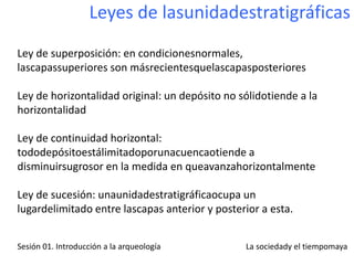 Leyes de lasunidadestratigráficas
Ley de superposición: en condicionesnormales,
lascapassuperiores son másrecientesquelascapasposteriores

Ley de horizontalidad original: un depósito no sólidotiende a la
horizontalidad

Ley de continuidad horizontal:
tododepósitoestálimitadoporunacuencaotiende a
disminuirsugrosor en la medida en queavanzahorizontalmente

Ley de sucesión: unaunidadestratigráficaocupa un
lugardelimitado entre lascapas anterior y posterior a esta.


Sesión 01. Introducción a la arqueología        La sociedady el tiempomaya
 