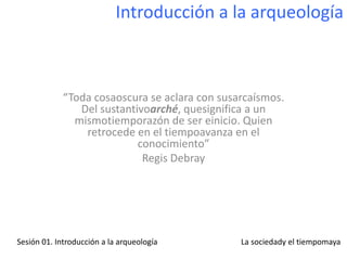 Introducción a la arqueología



             “Toda cosaoscura se aclara con susarcaísmos.
                Del sustantivoarché, quesignifica a un
               mismotiemporazón de ser einicio. Quien
                 retrocede en el tiempoavanza en el
                            conocimiento”
                             Regis Debray




Sesión 01. Introducción a la arqueología        La sociedady el tiempomaya
 