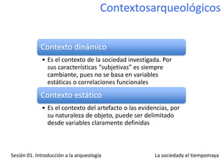 Contextosarqueológicos


             Contexto dinámico
             • Es el contexto de la sociedad investigada. Por
               sus características “subjetivas” es siempre
               cambiante, pues no se basa en variables
               estáticas o correlaciones funcionales
             Contexto estático
             • Es el contexto del artefacto o las evidencias, por
               su naturaleza de objeto, puede ser delimitado
               desde variables claramente definidas



Sesión 01. Introducción a la arqueología               La sociedady el tiempomaya
 