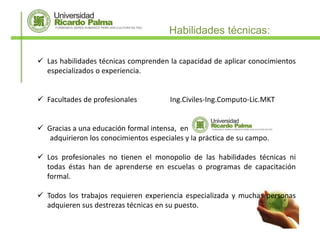 Habilidades técnicas:

 Las habilidades técnicas comprenden la capacidad de aplicar conocimientos
  especializados o experiencia.


 Facultades de profesionales           Ing.Civiles-Ing.Computo-Lic.MKT


 Gracias a una educación formal intensa, en
   adquirieron los conocimientos especiales y la práctica de su campo.

 Los profesionales no tienen el monopolio de las habilidades técnicas ni
  todas éstas han de aprenderse en escuelas o programas de capacitación
  formal.

 Todos los trabajos requieren experiencia especializada y muchas personas
  adquieren sus destrezas técnicas en su puesto.
 