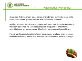 Habilidades Humanas:


Capacidad de trabajar con las personas, entenderlas y motivarlas tanto en lo
individual como en grupo concierne a las habilidades humanas.

Muchas personas son diestras en aspectos técnicos, pero incompetentes en el
trato con los demás. No saben escuchar, son incapaces de entender las
necesidades de los otros o tienen dificultades para manejar los conflictos.

Puesto que los administradores hacen las cosas con ayuda de otras personas,
deben tener buenas habilidades humanas para comunicar, motivar y delegar.
 