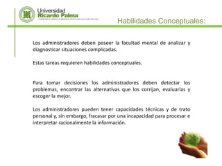 Habilidades Conceptuales:

Los administradores deben poseer la facultad mental de analizar y
diagnosticar situaciones complicadas.

Estas tareas requieren habilidades conceptuales.


Para tomar decisiones los administradores deben detectar los
problemas, encontrar las alternativas que los corrijan, evaluarlas y
escoger la mejor.

Los administradores pueden tener capacidades técnicas y de trato
personal y, sin embargo, fracasar por una incapacidad para procesar e
interpretar racionalmente la información.
 