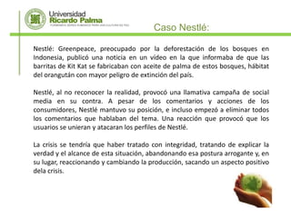 Caso Nestlé:

Nestlé: Greenpeace, preocupado por la deforestación de los bosques en
Indonesia, publicó una noticia en un vídeo en la que informaba de que las
barritas de Kit Kat se fabricaban con aceite de palma de estos bosques, hábitat
del orangután con mayor peligro de extinción del país.

Nestlé, al no reconocer la realidad, provocó una llamativa campaña de social
media en su contra. A pesar de los comentarios y acciones de los
consumidores, Nestlé mantuvo su posición, e incluso empezó a eliminar todos
los comentarios que hablaban del tema. Una reacción que provocó que los
usuarios se unieran y atacaran los perfiles de Nestlé.

La crisis se tendría que haber tratado con integridad, tratando de explicar la
verdad y el alcance de esta situación, abandonando esa postura arrogante y, en
su lugar, reaccionando y cambiando la producción, sacando un aspecto positivo
dela crisis.
 