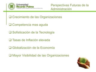 Perspectivas Futuras de la
                               Administración

 Crecimiento de las Organizaciones

 Competencia mas aguda

 Sofisticación de la Tecnología

 Tasas de Inflación elevada

 Globalización de la Economía

 Mayor Visibilidad de las Organizaciones
 