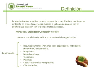 Definición

         La administración se define como el proceso de crear, diseñar y mantener un
         ambiente en el que las personas, laboran o trabajan en grupos, con el
         objetivo que alcancen con eficiencia metas planeadas.

              Planeación, Organización, dirección y control

               Alcanzar con eficiencia y eficacia las metas de la organización


                  • Recursos humanos (Personas y sus capacidades, habilidades
                    (Know How) y experiencia.
                  • Maquinaria
Gestionando       • Materias primas,
                  • Tecnología
                  • Patentes
                  • Capital económico y empleados
                  • Clientes leales.
 