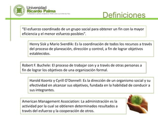 Definiciones
“El esfuerzo coordinado de un grupo social para obtener un fin con la mayor
eficiencia y el menor esfuerzo posibles”.

    Henry Sisk y Mario Sverdlik: Es la coordinación de todos los recursos a través
    del proceso de planeación, dirección y control, a fin de lograr objetivos
    establecidos.

Robert F. Buchele: El proceso de trabajar con y a través de otras personas a
fin de lograr los objetivos de una organización formal.

    Harold Koontz y Cyrill O’Donnell: Es la dirección de un organismo social y su
    efectividad en alcanzar sus objetivos, fundada en la habilidad de conducir a
    sus integrantes.

American Management Association: La administración es la
actividad por la cual se obtienen determinados resultados a
través del esfuerzo y la cooperación de otros.
 