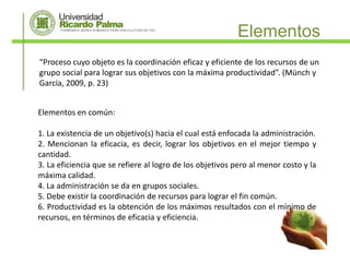 Elementos
“Proceso cuyo objeto es la coordinación eficaz y eficiente de los recursos de un
grupo social para lograr sus objetivos con la máxima productividad”. (Münch y
García, 2009, p. 23)


Elementos en común:

1. La existencia de un objetivo(s) hacia el cual está enfocada la administración.
2. Mencionan la eficacia, es decir, lograr los objetivos en el mejor tiempo y
cantidad.
3. La eficiencia que se refiere al logro de los objetivos pero al menor costo y la
máxima calidad.
4. La administración se da en grupos sociales.
5. Debe existir la coordinación de recursos para lograr el fin común.
6. Productividad es la obtención de los máximos resultados con el mínimo de
recursos, en términos de eficacia y eficiencia.
 
