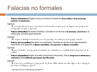 Falacias no formales


Falacia ad hom
inem (Dirigido contra el hombre) Consiste en desacreditar a la persona que
sostiene el argumento.

Ejemplo:
" Lo s e c o lo g is ta s d ic e n q ue c o ns um im o s d e m a s ia d o e ne rg ía ; p e ro no ha g a s c a s o p o rq ue lo s
e c o lo g is ta s s ie m p re e x a g e ra n".


Falacia ad baculum (Se apela al bastón). Consiste en el recurso a la amenaza, a la fuerza o al
miedo para vencerla argumentación.

Ejemplo:
" N ve ng a s a tra ba ja r a la tie nd a c o n é s te p ie rc ing ; re c ue rd a q ue q uié n p a g a , m a nd a " .
o


Falacia ad verecundiam (Se apela a la autoridad). Consiste en vencer en la argumentación
recurriendo a la apelando a alguna autoridad, a la mayoría o a alguna costumbre.

Ejemplo:
" S e g ún e l a lc a ld e , lo m e jo r p a ra la s a lud d e lo s c iud a d a no s e s a s fa lta r to d a s la s p la z a s d e la
c iud a d "


Falacia ad populum
(Dirigido al pueblo provocando emociones). Busca despertar sentimientos y
emociones en el auditorio para ganar una discusión.

Ejemplo:
" Te ne m o s q ue p ro hibir q ue v e ng a g e nte d e fue ra . ¿ Qué ha rá n nue s tro s hijo s s i lo s e x tra nje ro s
lo s ro ba n e l tra ba jo y e l p a n? "
http://www.xtec.cat/~lvallmaj/preso/fal-log2.htm

 