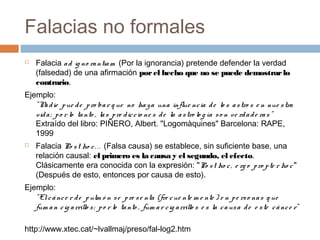 Falacias no formales


Falacia a d ig no ra ntia m (Por la ignorancia) pretende defender la verdad
(falsedad) de una afirmación por el hecho que no se puede demostrar lo
contrario.

Ejemplo:
" N d ie p ue d e p ro ba r q ue no ha y a una influe nc ia d e lo s a s tro s e n nue s tra
a
vid a ; p o r lo ta nto , la s p re d ic c io ne s d e la a s tro lo g ía s o n ve rd a d e ra s "
Extraído del libro: PIÑERO, Albert. "Logomàquines" Barcelona: RAPE,
1999


Falacia Po s t ho c . . . (Falsa causa) se establece, sin suficiente base, una
relación causal: el primero es la causa y el segundo, el efecto.
Clásicamente era conocida con la expresión: "Po s t ho c , e rg o p ro p te r ho c "
(Después de esto, entonces por causa de esto).

Ejemplo:
" El c á nc e r d e p ulm ó n s e p re s e nta (fre c ue nte m e nte ) e n p e rs o na s q ue
fum a n c ig a rrillo s ; p o r lo ta nto , fum a r c ig a rrillo s e s la c a us a d e e s te c á nc e r"
http://www.xtec.cat/~lvallmaj/preso/fal-log2.htm

 