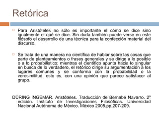 Retórica




Para Aristóteles no sólo es importante el cómo se dice sino
igualmente el qué se dice. Sin duda también puede verse en este
filósofo el desarrollo de una técnica para la confección material del
discurso.
Se trata de una manera no científica de hablar sobre las cosas que
parte de planteamientos o frases generales y se dirige a lo posible
o a lo probabilístico; mientras el científico apunta hacia lo singular
en busca de lo verdadero, el retórico dirige su argumentación a los
lugares comunes y se conforma con la probabilidad o la
verosimilitud, esto es, con una opinión que parece satisfacer al
grupo.

DÛRING INGEMAR. Aristóteles. Traducción de Bernabé Navarro. 2º
edición. Instituto de Investigaciones Filosóficas. Universidad
Nacional Autónoma de México. México 2005.pp.207-209.

 