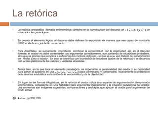 La retórica










La retórica aristotélica llamada entimemática combina en la construcción del discurso un e le m e nto ló g ic o y un
e le m e nto é tic o p s ic o ló g ic o ;
En cuanto al elemento lógico, el discurso debe delinear la exposición de manera que sea capaz de mostrarla
como v e rd a d e ra o p ro b a ble – ve ro s ím il-.
Para Aristóteles es sumamente importante combinar la verosimilitud con la objetividad, así, en el discurso
forense, el orador no debe contentarse con argumentar correctamente, aun partiendo de situaciones probables,
sino que es preciso que conozca a suficiencia los motivos del juicio –lo que es a su vez distinto del conocimiento
del hecho justo o injusto-. En esto se identifica con la práctica de Isócrates (padre de la retórica) y se distancia
con la idea platónica de los valores y verdades absolutas.
Ahora bien, en lo que toca al elemento psicológico, es importante la personalidad del orador y su capacidad
para poner al auditorio en una s itua c ió n e m o c io na l para conmoverlo y convencerlo. Nuevamente la pretensión
de la retórica aristotélica es la unión de la verosimilitud y de la objetividad.
En lugar de las formas silogísticas, en la retórica el orador utiliza una especie de argumentación denominada
entimemática, consistente en una habilidad para argumentar lógicamente y la intuición psicológica del orador.
Los entinemas son imágenes sugestivas, comparaciones y analogías que ayudan al orador para argumentar de
modo eficaz.

Cfr. I e m , pp.208; 229
bíd

 