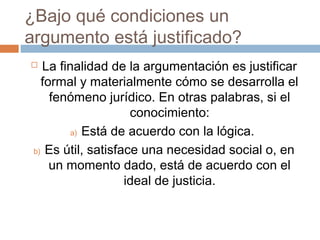 ¿Bajo qué condiciones un
argumento está justificado?
La finalidad de la argumentación es justificar
formal y materialmente cómo se desarrolla el
fenómeno jurídico. En otras palabras, si el
conocimiento:
a) Está de acuerdo con la lógica.
b) Es útil, satisface una necesidad social o, en
un momento dado, está de acuerdo con el
ideal de justicia.



 