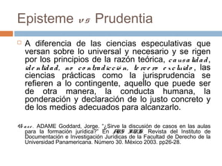 Episteme vs Prudentia


A diferencia de las ciencias especulativas que
versan sobre lo universal y necesario y se rigen
por los principios de la razón teórica, c a us a lid a d ,
id e ntid a d , no c o ntra d ic c ió n, te rc e ro e x c luid o , las
ciencias prácticas como la jurisprudencia se
refieren a lo contingente, aquello que puede ser
de otra manera, la conducta humana, la
ponderación y declaración de lo justo concreto y
de los medios adecuados para alcanzarlo.

Vé a s e . ADAME Goddard, Jorge. “¿Sirve la discusión de casos en las aulas
para la formación jurídica?” En A
RS I S. Revista del Instituto de
URI
Documentación e Investigación Jurídicas de la Facultad de Derecho de la
Universidad Panamericana. Número 30. México 2003. pp26-28.

 
