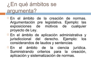 ¿En qué ámbitos se
argumenta?






En el ámbito de la creación de normas.
Argumentación pre legislativa. Ejemplo: las
exposiciones de motivos de cualquier
proyecto de Ley.
En el ámbito de aplicación administrativa y
jurisdiccional del derecho. Ejemplo: los
considerandos de laudos y sentencias
En el ámbito de la ciencia jurídica.
Suministrando criterios para la creación,
aplicación y sistematización de normas.

 