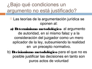 ¿Bajo qué condiciones un
argumento no está justificado?
Las teorías de la argumentación jurídica se
oponen al:
a) Determinismo metodológico al argumento
de autoridad, en sí mismo falaz y a la
consideración del juzgador como un mero
aplicador de la ley, subsumiendo la realidad
en un precepto normativo.
b) Decisionismo metodológico para el que no es
posible justificar las decisiones en tanto son
puros actos de voluntad


 