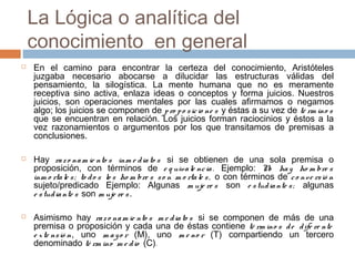 La Lógica o analítica del
conocimiento en general






En el camino para encontrar la certeza del conocimiento, Aristóteles
juzgaba necesario abocarse a dilucidar las estructuras válidas del
pensamiento, la silogística. La mente humana que no es meramente
receptiva sino activa, enlaza ideas o conceptos y forma juicios. Nuestros
juicios, son operaciones mentales por las cuales afirmamos o negamos
algo; los juicios se componen de p ro p o s ic io ne s y éstas a su vez de té rm ino s
que se encuentran en relación. Los juicios forman raciocinios y éstos a la
vez razonamientos o argumentos por los que transitamos de premisas a
conclusiones.
Hay ra z o na m ie nto s inm e d ia to s si se obtienen de una sola premisa o
proposición, con términos de e q uiva le nc ia . Ejemplo: N ha y ho m bre s
o
inm o rta le s ; to d o s lo s ho m bre s s o n m o rta le s , o con términos de c o nve rs ió n
sujeto/predicado Ejemplo: Algunas m uje re s son e s tud ia nte s ; algunas
e s tud ia nte s son m uje re s .
Asimismo hay ra z o na m ie nto s m e d ia to s si se componen de más de una
premisa o proposición y cada una de éstas contiene té rm ino s d e d ife re nte
e x te ns ió n, uno m a y o r (M), uno m e no r (T) compartiendo un tercero
denominado té rm ino m e d io (C).

 