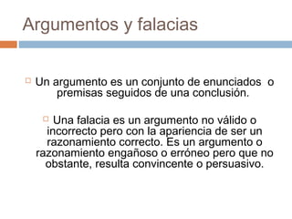 Argumentos y falacias


Un argumento es un conjunto de enunciados o
premisas seguidos de una conclusión.
Una falacia es un argumento no válido o
incorrecto pero con la apariencia de ser un
razonamiento correcto. Es un argumento o
razonamiento engañoso o erróneo pero que no
obstante, resulta convincente o persuasivo.


 