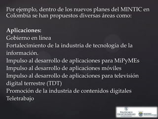 Por ejemplo, dentro de los nuevos planes del MINTIC en Colombia se han propuestos diversas áreas como: Aplicaciones:Gobierno en líneaFortalecimiento de la industria de tecnología de la información.Impulso al desarrollo de aplicaciones para MiPyMEsImpulso al desarrollo de aplicaciones móvilesImpulso al desarrollo de aplicaciones para televisión digital terrestre (TDT)Promoción de la industria de contenidos digitalesTeletrabajo