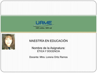 MAESTRÍA EN EDUCACIÓN
Nombre de la Asignatura:
ÉTICA Y DOCENCIA
Docente: Mtra. Lorena Ortiz Ramos
 
