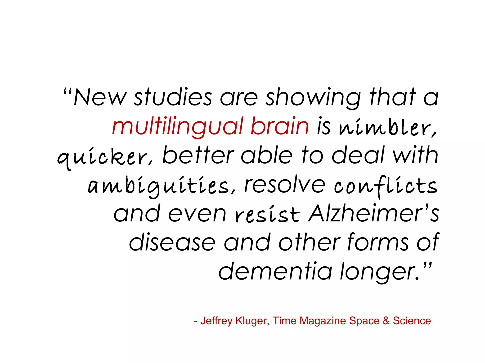 “New studies are showing that a
multilingual brain is nimbler,
quicker, better able to deal with
ambiguities, resolve conflicts
and even resist Alzheimer’s
disease and other forms of
dementia longer.”
- Jeffrey Kluger, Time Magazine Space & Science
 