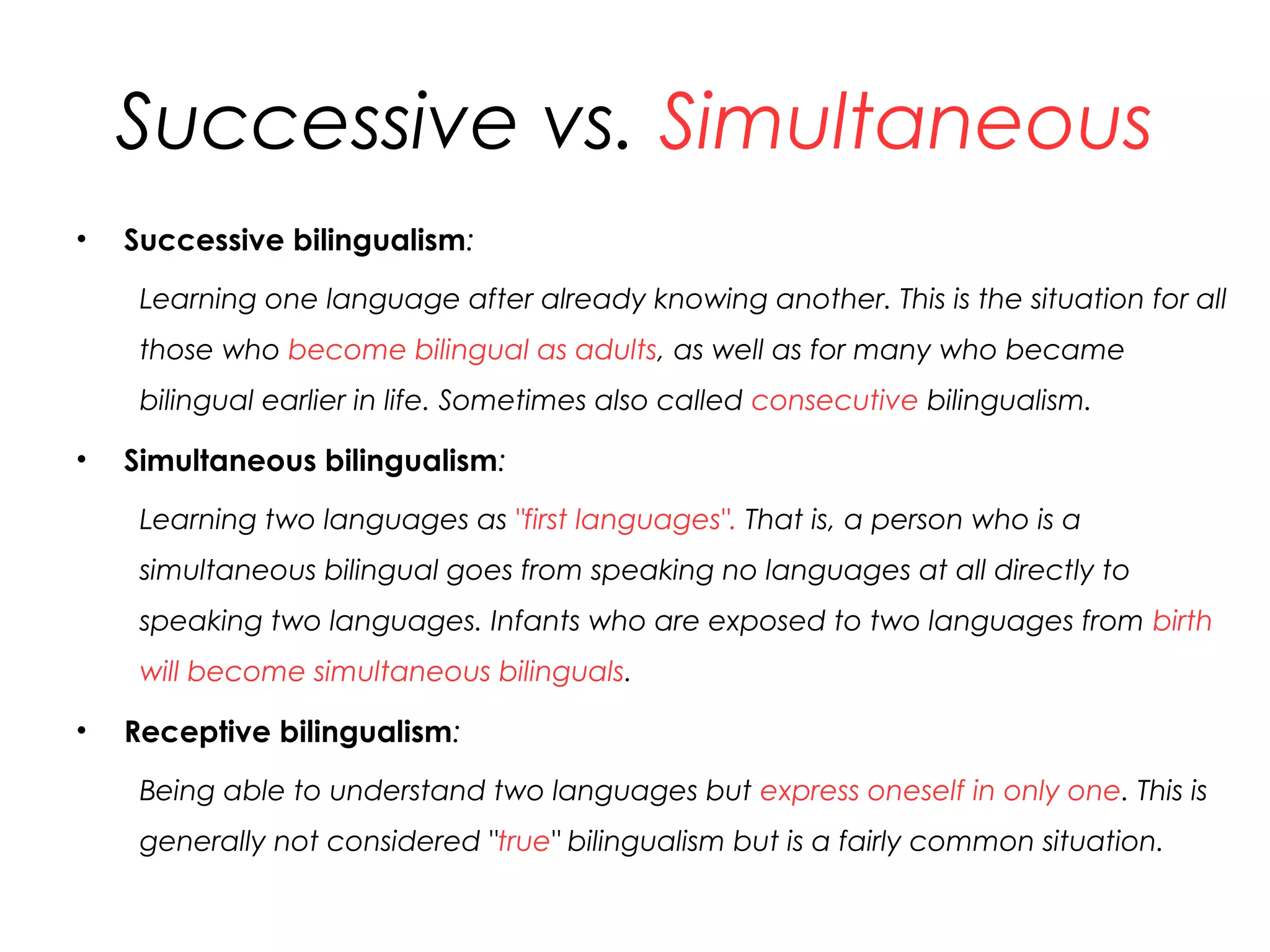 Successive vs. Simultaneous
• Successive bilingualism:
Learning one language after already knowing another. This is the situation for all
those who become bilingual as adults, as well as for many who became
bilingual earlier in life. Sometimes also called consecutive bilingualism.
• Simultaneous bilingualism:
Learning two languages as "first languages". That is, a person who is a
simultaneous bilingual goes from speaking no languages at all directly to
speaking two languages. Infants who are exposed to two languages from birth
will become simultaneous bilinguals.
• Receptive bilingualism:
Being able to understand two languages but express oneself in only one. This is
generally not considered "true" bilingualism but is a fairly common situation.
25
 