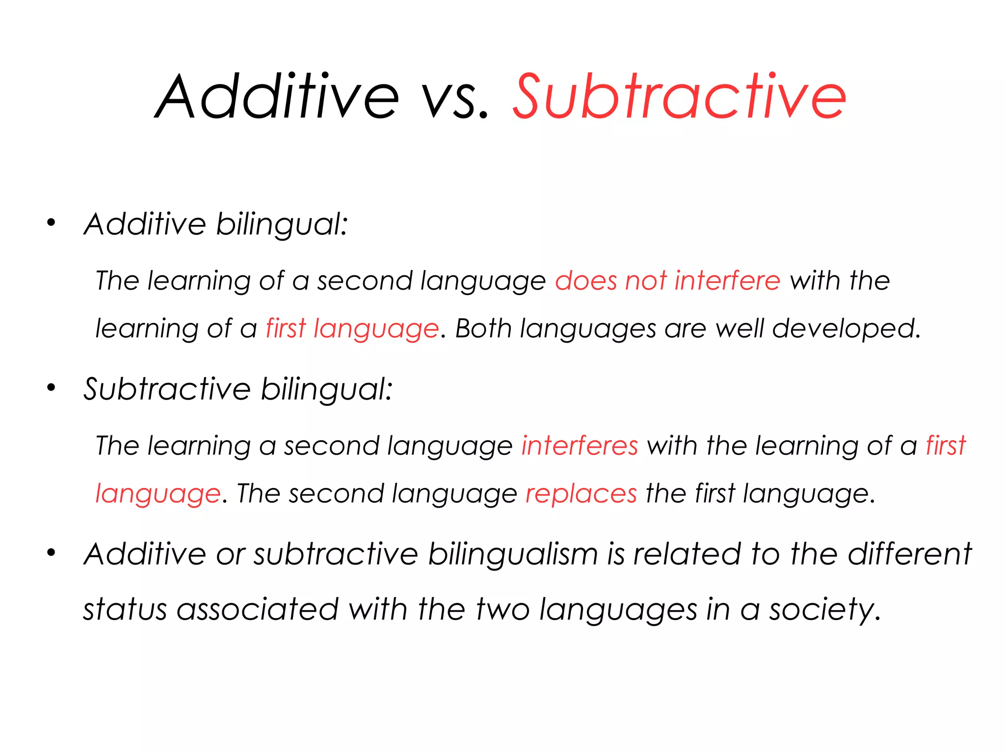 Additive vs. Subtractive
• Additive bilingual:
The learning of a second language does not interfere with the
learning of a first language. Both languages are well developed.
• Subtractive bilingual:
The learning a second language interferes with the learning of a first
language. The second language replaces the first language.
• Additive or subtractive bilingualism is related to the different
status associated with the two languages in a society.
26
 
