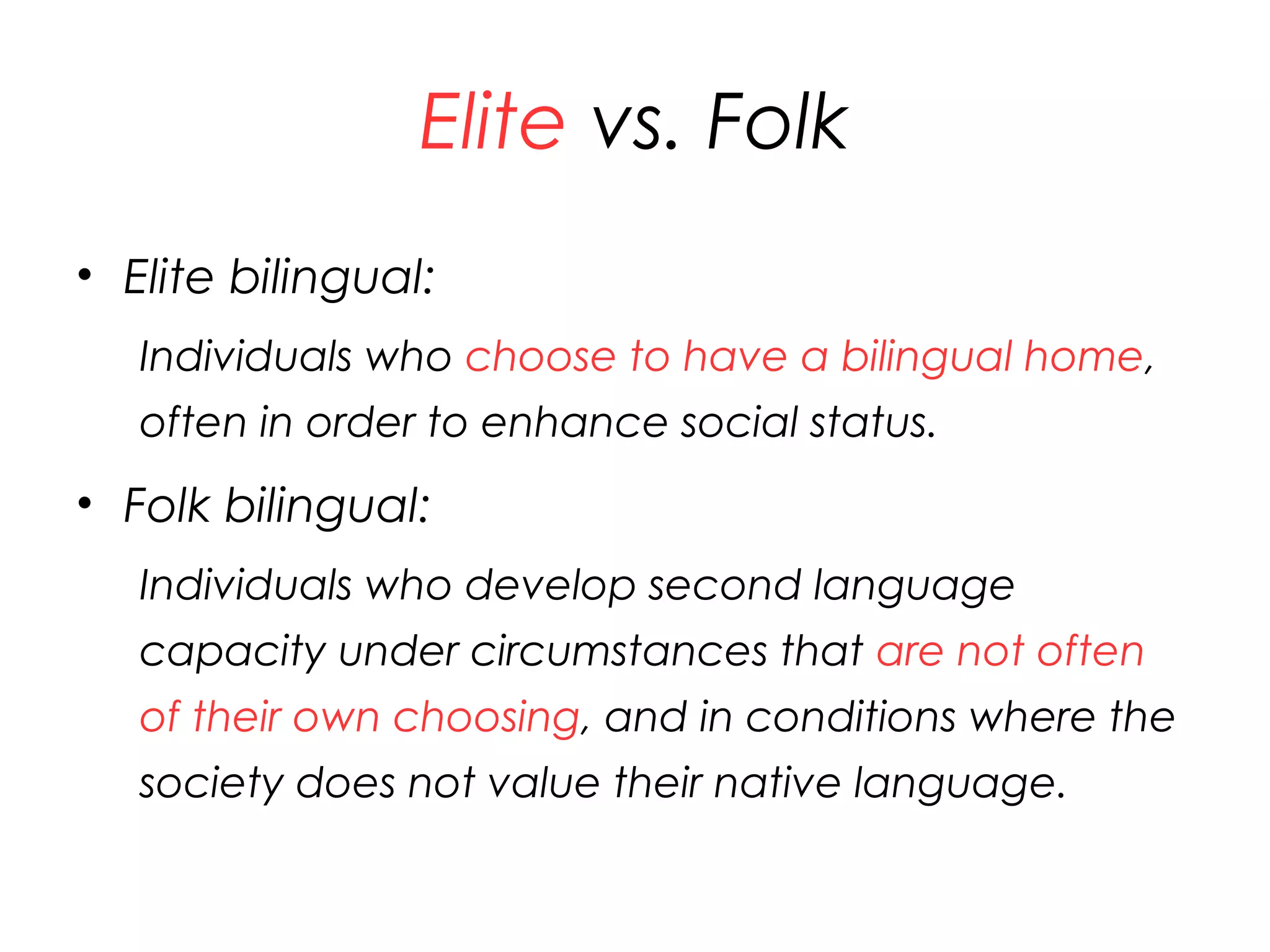 Elite vs. Folk
• Elite bilingual:
Individuals who choose to have a bilingual home,
often in order to enhance social status.
• Folk bilingual:
Individuals who develop second language
capacity under circumstances that are not often
of their own choosing, and in conditions where the
society does not value their native language.
27
 