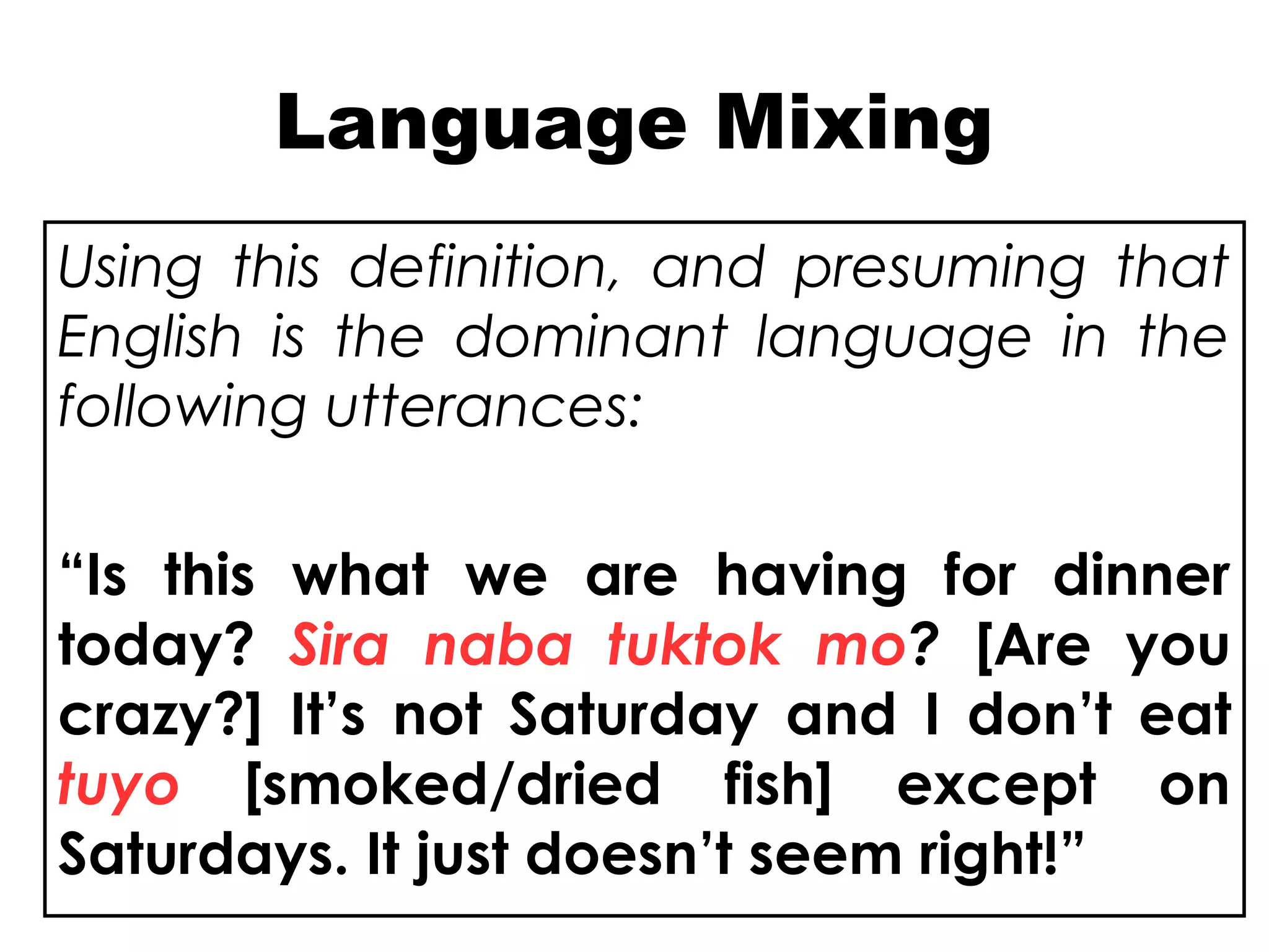 Language Mixing
Using this definition, and presuming that
English is the dominant language in the
following utterances:
“Is this what we are having for dinner
today? Sira naba tuktok mo? [Are you
crazy?] It’s not Saturday and I don’t eat
tuyo [smoked/dried fish] except on
Saturdays. It just doesn’t seem right!”
 
