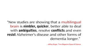 “New studies are showing that a multilingual
brain is nimbler, quicker, better able to deal
with ambiguities, resolve conflicts and even
resist Alzheimer’s disease and other forms of
dementia longer.”
- Jeffrey Kluger, Time Magazine Space & Science
 