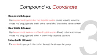 Compound vs. Coordinate
• Compound bilingual:
Has one semantic system but two linguistic codes. Usually refers to someone
whose two languages are learnt at the same time, often in the same context.
• Coordinate bilingual:
Has two semantic systems and two linguistic codes. Usually refers to someone
whose two languages are learnt in distinctively separate contexts
• Subordinate bilingual:
The weaker language is interpreted through the stronger language
19
 