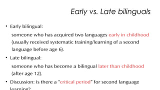 Early vs. Late bilinguals
• Early bilingual:
someone who has acquired two languages early in childhood
(usually received systematic training/learning of a second
language before age 6).
• Late bilingual:
someone who has become a bilingual later than childhood
(after age 12).
• Discussion: Is there a “critical period” for second language
25
 