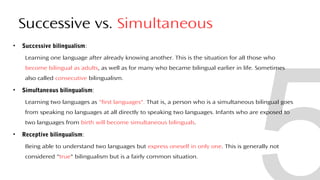 Successive vs. Simultaneous
• Successive bilingualism:
Learning one language after already knowing another. This is the situation for all those who
become bilingual as adults, as well as for many who became bilingual earlier in life. Sometimes
also called consecutive bilingualism.
• Simultaneous bilingualism:
Learning two languages as "first languages". That is, a person who is a simultaneous bilingual goes
from speaking no languages at all directly to speaking two languages. Infants who are exposed to
two languages from birth will become simultaneous bilinguals.
• Receptive bilingualism:
Being able to understand two languages but express oneself in only one. This is generally not
considered "true" bilingualism but is a fairly common situation.
29
 