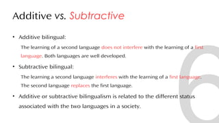 Additive vs. Subtractive
• Additive bilingual:
The learning of a second language does not interfere with the learning of a first
language. Both languages are well developed.
• Subtractive bilingual:
The learning a second language interferes with the learning of a first language.
The second language replaces the first language.
• Additive or subtractive bilingualism is related to the different status
associated with the two languages in a society.
30
 